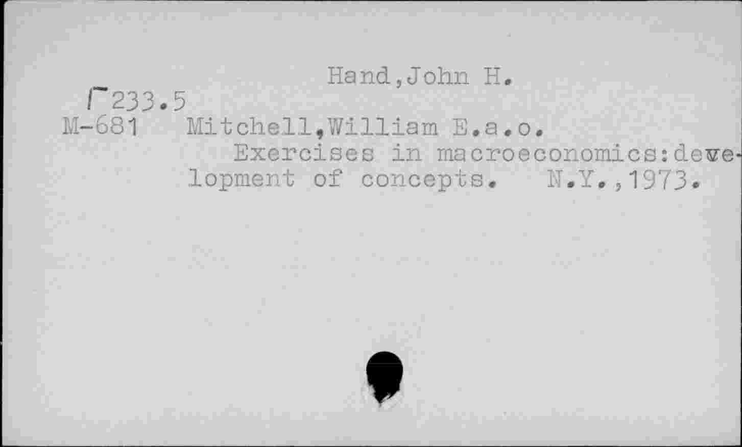 ﻿Hand,John H.
/'233.5
M-681 Mitchell,William E.a.o,
Exercises in macroeconomics:de^e lopment of concepts. N.Y.,1973»